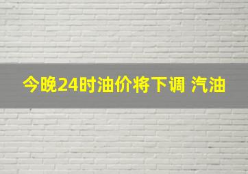 今晚24时油价将下调 汽油